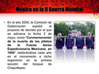 México en la II Guerra Mundial
• En el año 2004, la Comisión de
Gobernación expidió el
proyecto de decreto por el que
se adiciona la fecha 2 de
mayo, como "Conmemoración
de la muerte de los pilotos
de la Fuerza Aérea
Expedicionaria Mexicana, en
1945" celebrándose cada año
en el monumento a dicho
organismo en la primera
sección del bosque de
Chapultepec.
 