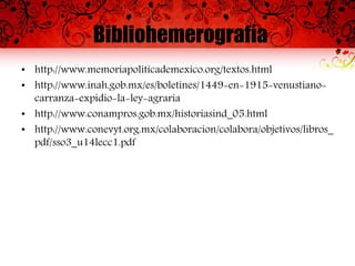 Bibliohemerografía
• http://www.memoriapoliticademexico.org/textos.html
• http://www.inah.gob.mx/es/boletines/1449-en-1915-venustiano-
carranza-expidio-la-ley-agraria
• http://www.conampros.gob.mx/historiasind_05.html
• http://www.conevyt.org.mx/colaboracion/colabora/objetivos/libros_
pdf/sso3_u14lecc1.pdf
 