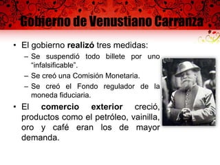 Gobierno de Venustiano Carranza
• El gobierno realizó tres medidas:
– Se suspendió todo billete por uno
“infalsificable”.
– Se creó una Comisión Monetaria.
– Se creó el Fondo regulador de la
moneda fiduciaria.
• El comercio exterior creció,
productos como el petróleo, vainilla,
oro y café eran los de mayor
demanda.
 