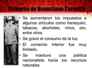 Gobierno de Venustiano Carranza
• Se aumentaron los impuestos a
algunos artículos como henequén,
tabacos, alcoholes, vinos, oro,
entre otros.
• Se gravó el consumo de la luz.
• El comercio interior fue muy
limitado.
• Se mantuvo una política
nacionalista hacia los recursos
naturales.
 