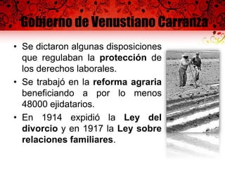 Gobierno de Venustiano Carranza
• Se dictaron algunas disposiciones
que regulaban la protección de
los derechos laborales.
• Se trabajó en la reforma agraria
beneficiando a por lo menos
48000 ejidatarios.
• En 1914 expidió la Ley del
divorcio y en 1917 la Ley sobre
relaciones familiares.
 