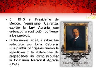 • En 1915 el Presidente de
México, Venustiano Carranza,
expidió la Ley Agraria que
ordenaba la restitución de tierras
a los pueblos.
• Dicha normatividad, a saber, fue
redactada por Luis Cabrera.
Sus puntos principales fueron la
repartición y la distribución de
propiedades, así como impulsar
la Comisión Nacional Agraria
(CNA).
 