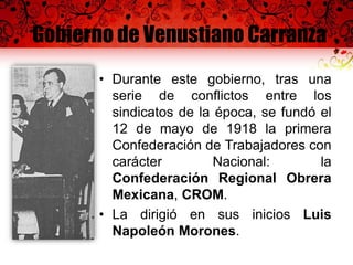 Gobierno de Venustiano Carranza
• Durante este gobierno, tras una
serie de conflictos entre los
sindicatos de la época, se fundó el
12 de mayo de 1918 la primera
Confederación de Trabajadores con
carácter Nacional: la
Confederación Regional Obrera
Mexicana, CROM.
• La dirigió en sus inicios Luis
Napoleón Morones.
 