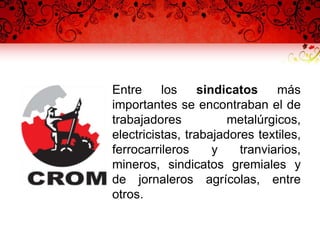 • Entre los sindicatos más
importantes se encontraban el de
trabajadores metalúrgicos,
electricistas, trabajadores textiles,
ferrocarrileros y tranviarios,
mineros, sindicatos gremiales y
de jornaleros agrícolas, entre
otros.
 