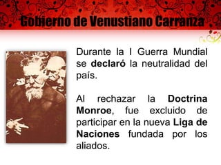 Gobierno de Venustiano Carranza
Durante la I Guerra Mundial
se declaró la neutralidad del
país.
Al rechazar la Doctrina
Monroe, fue excluido de
participar en la nueva Liga de
Naciones fundada por los
aliados.
 