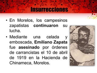 Insurrecciones
• En Morelos, los campesinos
zapatistas continuaron su
lucha.
• Mediante una celada y
emboscada, Emiliano Zapata
fue asesinado por órdenes
de carrancistas el 10 de abril
de 1919 en la Hacienda de
Chinameca, Morelos.
 