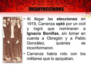 Insurrecciones
• Al llegar las elecciones en
1919, Carranza optó por un civil
y logró que nominaran a
Ignacio Bonillas, sin tomar en
cuenta a Obregón y a Pablo
González, quienes se
inconformaron.
• Carranza había roto con los
militares que lo apoyaban.
 