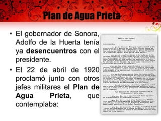 Plan de Agua Prieta
• El gobernador de Sonora,
Adolfo de la Huerta tenía
ya desencuentros con el
presidente.
• El 22 de abril de 1920
proclamó junto con otros
jefes militares el Plan de
Agua Prieta, que
contemplaba:
 