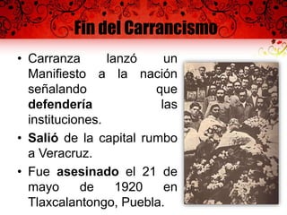 Fin del Carrancismo
• Carranza lanzó un
Manifiesto a la nación
señalando que
defendería las
instituciones.
• Salió de la capital rumbo
a Veracruz.
• Fue asesinado el 21 de
mayo de 1920 en
Tlaxcalantongo, Puebla.
 