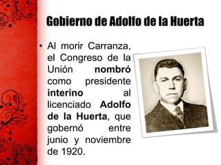 Gobierno de Adolfo de la Huerta
• Al morir Carranza,
el Congreso de la
Unión nombró
como presidente
interino al
licenciado Adolfo
de la Huerta, que
gobernó entre
junio y noviembre
de 1920.
 