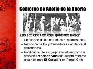 Gobierno de Adolfo de la Huerta
• Las acciones de este gobierno fueron:
– Unificación de las corrientes revolucionarias.
– Remoción de los gobernadores vinculados al
carrancismo.
– Pacificación de los grupos rebeldes, como el
caso de Francisco Villa que aceptó retirarse
a su hacienda El Canutillo en Parral, Chih.
 