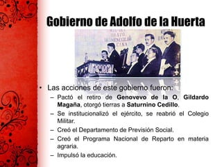 Gobierno de Adolfo de la Huerta
• Las acciones de este gobierno fueron:
– Pactó el retiro de Genovevo de la O, Gildardo
Magaña, otorgó tierras a Saturnino Cedillo.
– Se institucionalizó el ejército, se reabrió el Colegio
Militar.
– Creó el Departamento de Previsión Social.
– Creó el Programa Nacional de Reparto en materia
agraria.
– Impulsó la educación.
 