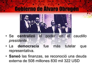 Gobierno de Álvaro Obregón
• Se centralizó el poder en el caudillo
presidente.
• La democracia fue más tutelar que
representativa.
• Saneó las finanzas, se reconoció una deuda
externa de 508 millones 830 mil 322 USD
 