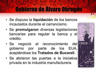 Gobierno de Álvaro Obregón
• Se dispuso la liquidación de los bancos
incautados durante el carrancismo.
• Se promulgaron diversas legislaciones
bancarias para regular la banca y el
crédito.
• Se negoció el reconocimiento del
gobierno por parte de los EUA,
aceptándose los Tratados de Bucareli.
• Se abrieron las puertas a la iniciativa
privada en la industria manufacturera.
 