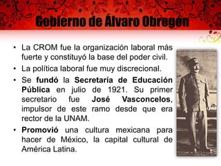 Gobierno de Álvaro Obregón
• La CROM fue la organización laboral más
fuerte y constituyó la base del poder civil.
• La política laboral fue muy discrecional.
• Se fundó la Secretaría de Educación
Pública en julio de 1921. Su primer
secretario fue José Vasconcelos,
impulsor de este ramo desde que era
rector de la UNAM.
• Promovió una cultura mexicana para
hacer de México, la capital cultural de
América Latina.
 