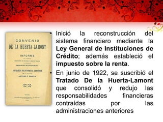 • Inició la reconstrucción del
sistema financiero mediante la
Ley General de Instituciones de
Crédito; además estableció el
impuesto sobre la renta.
• En junio de 1922, se suscribió el
Tratado De la Huerta-Lamont
que consolidó y redujo las
responsabilidades financieras
contraídas por las
administraciones anteriores
 