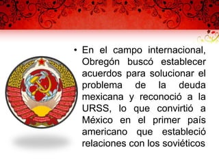 • En el campo internacional,
Obregón buscó establecer
acuerdos para solucionar el
problema de la deuda
mexicana y reconoció a la
URSS, lo que convirtió a
México en el primer país
americano que estableció
relaciones con los soviéticos
 