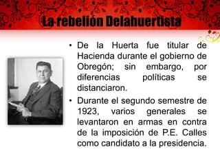 La rebelión Delahuertista
• De la Huerta fue titular de
Hacienda durante el gobierno de
Obregón; sin embargo, por
diferencias políticas se
distanciaron.
• Durante el segundo semestre de
1923, varios generales se
levantaron en armas en contra
de la imposición de P.E. Calles
como candidato a la presidencia.
 