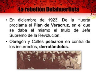 La rebelión Delahuertista
• En diciembre de 1923, De la Huerta
proclama el Plan de Veracruz, en el que
se daba él mismo el título de Jefe
Supremo de la Revolución.
• Obregón y Calles pelearon en contra de
los insurrectos, derrotándolos.
 