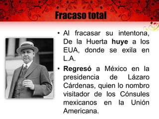 Fracaso total
• Al fracasar su intentona,
De la Huerta huye a los
EUA, donde se exila en
L.A.
• Regresó a México en la
presidencia de Lázaro
Cárdenas, quien lo nombro
visitador de los Cónsules
mexicanos en la Unión
Americana.
 