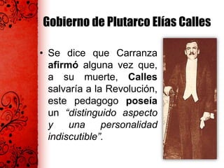 Gobierno de Plutarco Elías Calles
• Se dice que Carranza
afirmó alguna vez que,
a su muerte, Calles
salvaría a la Revolución,
este pedagogo poseía
un “distinguido aspecto
y una personalidad
indiscutible”.
 