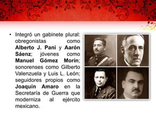• Integró un gabinete plural:
obregonistas como
Alberto J. Pani y Aarón
Sáenz; jóvenes como
Manuel Gómez Morín;
sonorenses como Gilberto
Valenzuela y Luis L. León;
seguidores propios como
Joaquín Amaro en la
Secretaría de Guerra que
moderniza al ejército
mexicano.
 