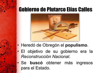 Gobierno de Plutarco Elías Calles
• Heredó de Obregón el populismo.
• El objetivo de su gobierno era la
Reconstrucción Nacional.
• Se buscó obtener más ingresos
para el Estado.
 