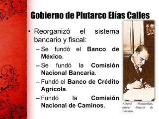 Gobierno de Plutarco Elías Calles
• Reorganizó el sistema
bancario y fiscal:
– Se fundó el Banco de
México.
– Se fundó la Comisión
Nacional Bancaria.
– Fundó el Banco de Crédito
Agrícola.
– Fundó la Comisión
Nacional de Caminos. Alberto Mascareñas,
primer director de
Banxico.
 