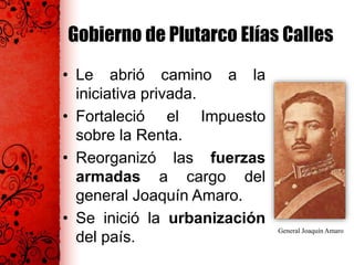 Gobierno de Plutarco Elías Calles
• Le abrió camino a la
iniciativa privada.
• Fortaleció el Impuesto
sobre la Renta.
• Reorganizó las fuerzas
armadas a cargo del
general Joaquín Amaro.
• Se inició la urbanización
del país.
General Joaquín Amaro
 