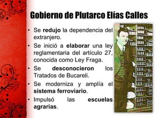 Gobierno de Plutarco Elías Calles
• Se redujo la dependencia del
extranjero.
• Se inició a elaborar una ley
reglamentaria del artículo 27,
conocida como Ley Fraga.
• Se desconocieron los
Tratados de Bucareli.
• Se moderniza y amplía el
sistema ferroviario.
• Impulsó las escuelas
agrarias.
 