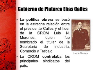 Gobierno de Plutarco Elías Calles
• La política obrera se basó
en la estrecha relación entre
el presidente Calles y el líder
de la CROM Luis N.
Morones, quien fue
nombrado el titular de la
Secretaría de Industria,
Comercio y Trabajo
• La CROM controlaba los
principales sindicatos del
país.
Luis N. Morones
 