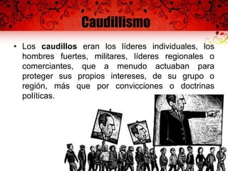 Caudillismo
• Los caudillos eran los líderes individuales, los
hombres fuertes, militares, líderes regionales o
comerciantes, que a menudo actuaban para
proteger sus propios intereses, de su grupo o
región, más que por convicciones o doctrinas
políticas.
 