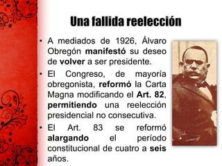 Una fallida reelección
• A mediados de 1926, Álvaro
Obregón manifestó su deseo
de volver a ser presidente.
• El Congreso, de mayoría
obregonista, reformó la Carta
Magna modificando el Art. 82,
permitiendo una reelección
presidencial no consecutiva.
• El Art. 83 se reformó
alargando el período
constitucional de cuatro a seis
años.
 