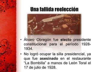 Una fallida reelección
• Álvaro Obregón fue electo presidente
constitucional para el período 1928-
1934.
• No logró ocupar la silla presidencial, ya
que fue asesinado en el restaurante
“La Bombilla” a manos de León Toral el
17 de julio de 1928.
 