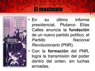 El maximato
• En su último informe
presidencial, Plutarco Elías
Calles anuncia la fundación
de un nuevo partido político, el
Partido Nacional
Revolucionario (PNR).
• Con la formación del PNR,
logra la transmisión del poder
dentro del orden, sin luchas
armadas.
 