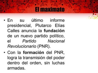 El maximato
• En su último informe
presidencial, Plutarco Elías
Calles anuncia la fundación
de un nuevo partido político,
el Partido Nacional
Revolucionario (PNR).
• Con la formación del PNR,
logra la transmisión del poder
dentro del orden, sin luchas
armadas.
 