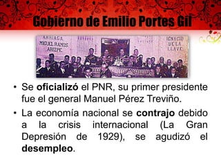Gobierno de Emilio Portes Gil
• Se oficializó el PNR, su primer presidente
fue el general Manuel Pérez Treviño.
• La economía nacional se contrajo debido
a la crisis internacional (La Gran
Depresión de 1929), se agudizó el
desempleo.
 