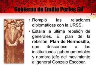 Gobierno de Emilio Portes Gil
• Rompió las relaciones
diplomáticas con la URSS.
• Estalla la última rebelión de
generales. El plan de la
rebelión, Plan de Hermosillo,
que desconoce a las
instituciones gubernamentales
y nombra jefe del movimiento
al general Gonzalo Escobar.
 