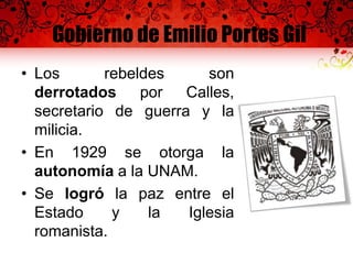 Gobierno de Emilio Portes Gil
• Los rebeldes son
derrotados por Calles,
secretario de guerra y la
milicia.
• En 1929 se otorga la
autonomía a la UNAM.
• Se logró la paz entre el
Estado y la Iglesia
romanista.
 