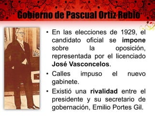 Gobierno de Pascual Ortiz Rubio
• En las elecciones de 1929, el
candidato oficial se impone
sobre la oposición,
representada por el licenciado
José Vasconcelos.
• Calles impuso el nuevo
gabinete.
• Existió una rivalidad entre el
presidente y su secretario de
gobernación, Emilio Portes Gil.
 