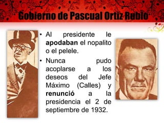 Gobierno de Pascual Ortiz Rubio
• Al presidente le
apodaban el nopalito
o el pelele.
• Nunca pudo
acoplarse a los
deseos del Jefe
Máximo (Calles) y
renunció a la
presidencia el 2 de
septiembre de 1932.
 