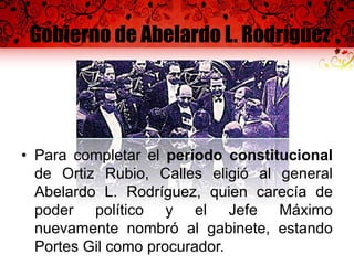 Gobierno de Abelardo L. Rodríguez
• Para completar el período constitucional
de Ortiz Rubio, Calles eligió al general
Abelardo L. Rodríguez, quien carecía de
poder político y el Jefe Máximo
nuevamente nombró al gabinete, estando
Portes Gil como procurador.
 