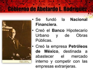 Gobierno de Abelardo L. Rodríguez
• Se fundó la Nacional
Financiera.
• Creó el Banco Hipotecario
Urbano y de Obras
Públicas.
• Creó la empresa Petróleos
de México, destinada a
abastecer el mercado
interno y competir con las
empresas extranjeras.
 