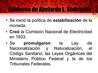 Gobierno de Abelardo L. Rodríguez
• Se inició la política de estabilización de la
moneda.
• Creó la Comisión Nacional de Electricidad
en 1933.
• Se promulgaron la Ley de
Nacionalización y Naturalización, el
Código Sanitario; las Leyes Orgánicas del
Ministerio Público Federal y la de los
Tribunales Federales.
 