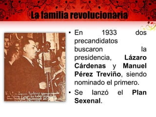 La familia revolucionaria
• En 1933 dos
precandidatos
buscaron la
presidencia, Lázaro
Cárdenas y Manuel
Pérez Treviño, siendo
nominado el primero.
• Se lanzó el Plan
Sexenal.
 