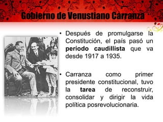 Gobierno de Venustiano Carranza
• Después de promulgarse la
Constitución, el país pasó un
período caudillista que va
desde 1917 a 1935.
• Carranza como primer
presidente constitucional, tuvo
la tarea de reconstruir,
consolidar y dirigir la vida
política posrevolucionaria.
 