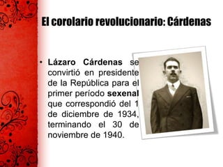 El corolario revolucionario: Cárdenas
• Lázaro Cárdenas se
convirtió en presidente
de la República para el
primer período sexenal
que correspondió del 1
de diciembre de 1934,
terminando el 30 de
noviembre de 1940.
 