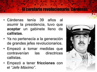 El corolario revolucionario: Cárdenas
• Cárdenas tenía 39 años al
asumir la presidencia, tuvo que
aceptar un gabinete lleno de
callistas.
• Ya no pertenecía a la generación
de grandes jefes revolucionarios.
• Empezó a tomar medidas que
contravenían las directrices
callistas.
• Empezó a tener fricciones con
el “Jefe Máximo”.
 