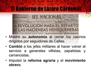 El Gobierno de Lázaro Cárdenas
• Mostró su autonomía al cerrar los casinos
dirigidos por seguidores de Calles.
• Cambió a los jefes militares al hacer volver al
servicio a generales villistas, zapatistas y
carrancistas.
• Impulsó la reforma agraria y el movimiento
obrero.
 