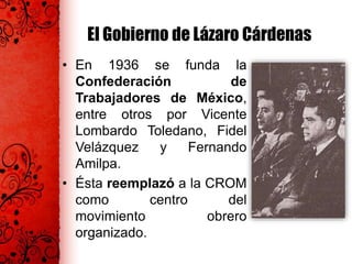 El Gobierno de Lázaro Cárdenas
• En 1936 se funda la
Confederación de
Trabajadores de México,
entre otros por Vicente
Lombardo Toledano, Fidel
Velázquez y Fernando
Amilpa.
• Ésta reemplazó a la CROM
como centro del
movimiento obrero
organizado.
 